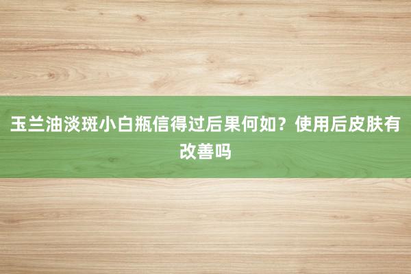 玉兰油淡斑小白瓶信得过后果何如？使用后皮肤有改善吗
